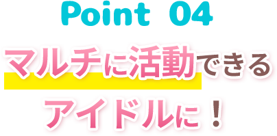 Point4 マルチに活動できるアイドルに！